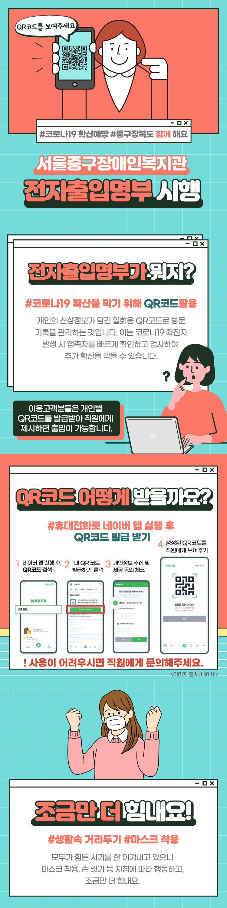 QR코드를 보여주세요.#코로나19 확산예방 #중구장복도 함께 해요서울중구장애인복지관 전자출인명부 시행
전자출입영부까지?#코로나19 확산을 막기 위해 QR코드활용 개인의 신상정보가 담긴 일회용 QR코드로 방문 기록을 관리하는 것입니다. 이는 코로나19 확진자 발생 시 접촉자를 빠르게 확인하고 검사하여 추가 확산을 막을 수 있습니다.이용고객분들은 개인별 QR코드를 발급받아 직원에게 제시하면 출입이 가능합니다. QR코드 어떻게 받을까요?  #휴대전화로 네이버 앱 실행 후 QR코드 발급 받기 1 네이버 앱 실행 후, 2 '내 QR코드 3 개인정보 수집 및 QR코드 검색 발급하기 클릭 제공 동의 체크 4 생성된 QR코드를 직원에게 보여주기 ! 사용이 어려우시면 직원에게 문의해주세요.조금만 더 힘내요!#생활속 거리두기 #마스크 착용 모두가 힘든 시기를 잘 이겨내고 있으니, 마스크 착용, 손 씻기 등 지침에 따라 행동하고, 조금만 더 힘내요.

