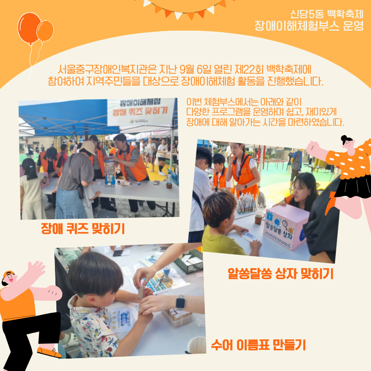 서울중구장애인복지관은 지난 9월 6일 열린 제22회 백학축제에 참여하여 지역주민들을 대상으로 장애이해체험 활동을 진행했습니다. 이번 체험부스에서는 아래와 같이 다양한 프로그램을 운영하며 쉽고, 재미있게 장애에 대해 알아가는 시간을 마련하였습니다. 장애퀴즈 맞히기, 알쏭달쏭 상자 맞히기, 수어 이름표 만들기