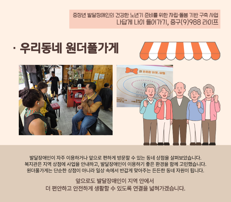 [우리동네 원더풀가게] 발달장애인이 자주 이용하거나 앞으로 편하게 방문할 수 있는 동네 상점을 살펴보았습니다. 복지관은 지역 상점에 사업을 안내하고, 발달장애인이 이용하기 좋은 환경을 함께 고민했습니다. 원더풀가게는 단순한 상점이 아니라 일상 속에서 반갑게 맞아주는 든든한 동네 자원이 됩니다. 앞으로도 발달장애인이 지역 안에서 더 편안하고 안전하게 생활할 수 있도록 연결을 넓혀가겠습니다.