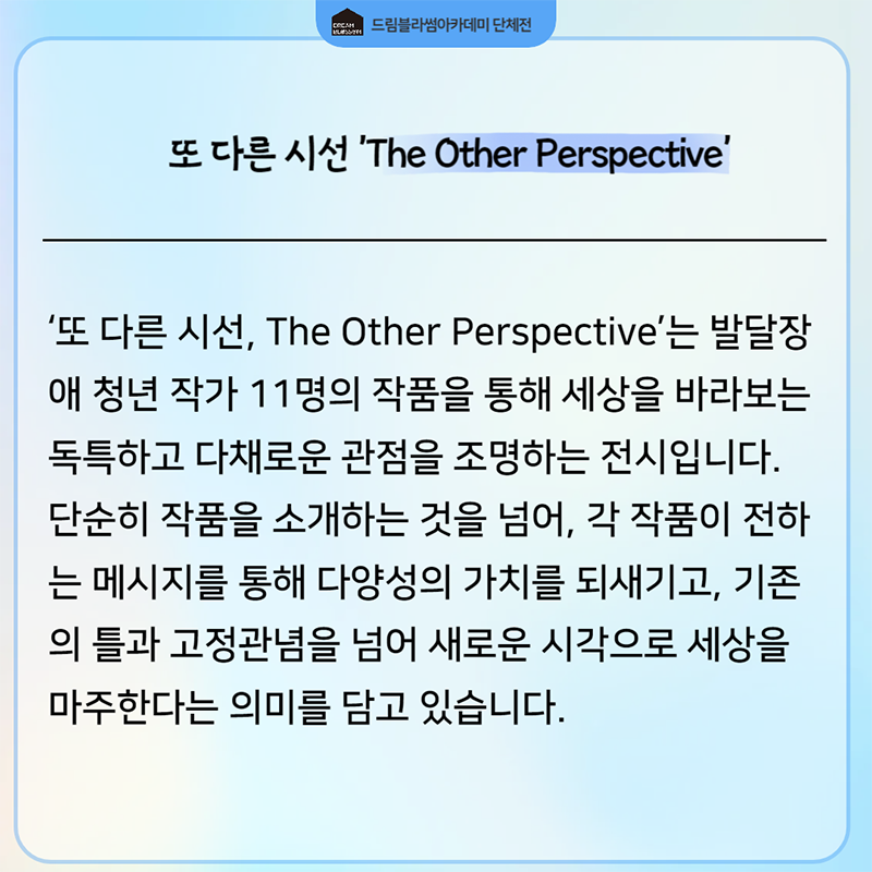 또 다른 시선, The Other Perspective는 발달장애 청년 작가 11명의 작품을 통해 세상을 바라보는 독특하고 다채로운 관점을 조명하는 전시입니다. 단순히 작품을 소개하는 것을 넘어, 각 작품이 전하는 메시지를 통해 다양성의 가치를 되새기고, 기존의 틀과 고정관념을 넘어 새로운 시각으로 세상을 마주한다는 의미를 담고 있습니다.