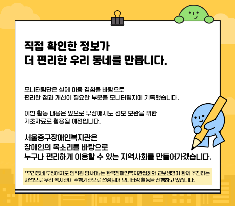 '직접 확인한 정보가 더 편리한 우리동네를 만듭니다' / 모니터링단을 실제 이용 경험을 바탕으로 편리한 점과 개선이 필요한 부분을 모니터링지에 기록했습니다. 이번 활동 내용은 앞으로 무장애지도 정보 보완을 위한 기초자료로 활용될 예정입니다. / 서울중구장애인복지관은 장애인의 목소리를 바탕으로 누구나 편리하게 이용할 수 있는 지역사회를 만들어가겠습니다 / 「우리동네 무장애지도 임직원 탐사대」는 한국장애인복지관협회와 교보생명이 함께 추진하는 사업으로 우리 복지관이 수행기관으로 선정되어 모니터링 활동을 진행하고 있습니다.