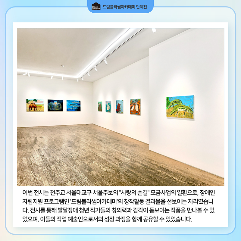 이번 전시는 천주교 서울대교구 서울주보의 사랑의 손길 모금사업의 일환으로, 장애인 자립지원 프로그램인 드림블라썸아카데미의 창작활동 결과물을 선보이는 자리였습니다. 전시를 통해 발달장애 청년 작가들의 창의력과 감각이 돋보이는 작품을 만나볼 수 있었으며, 이들의 직업 예술인으로서의 성장 과정을 함께 공유할 수 있었습니다.