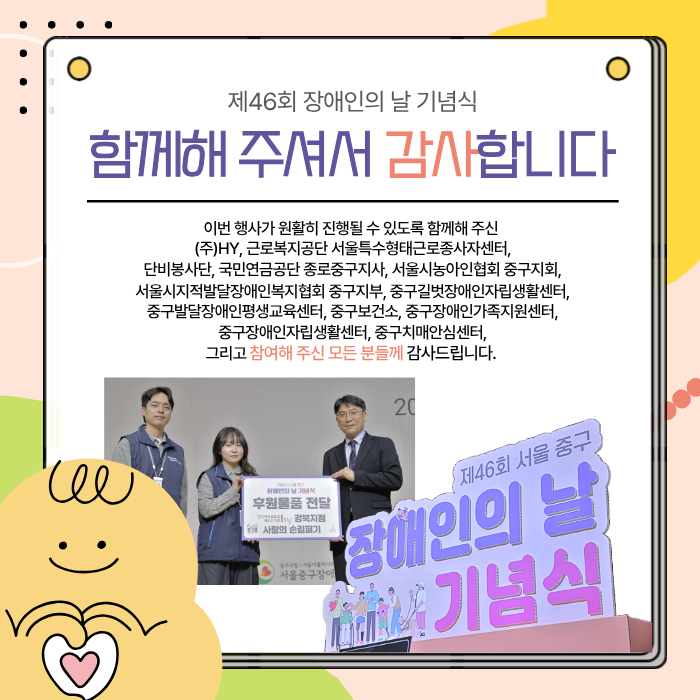함께해 주셔서 감사합니다 / 이번행사가 원활히 진행될 수 있도록 함께해주신 (주)hy, 근로복지공단 서울특수형태근로종사자센터, 단비봉사단, 국민연금공단 종로중구지사, 서울시농아인협회 중구지회, 서울시지적발달장애인복지협회 중구지부, 중구길벗장애인자립생활센터, 중구발달장애인평생교육센터, 중구보건소, 중구장애인가족지원센터, 중구장애인자립생활센터, 중구치매안심센터, 그리고 참여해 주신 모든 분들께 감사드립니다.