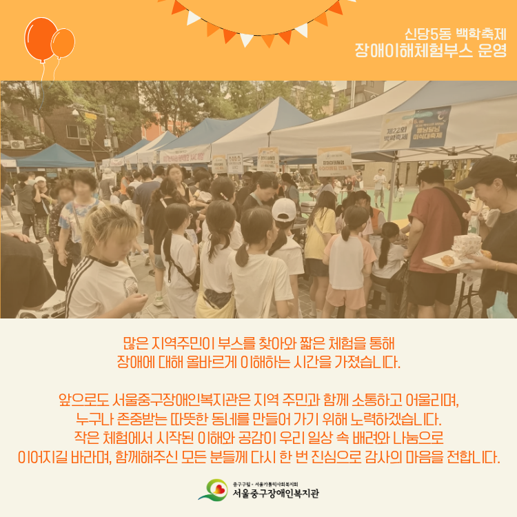 많은 지역주민이 부스를 찾아와 짧은 체험을 통해 장애에 대해 올바르게 이해하는 시간을 가졌습니다. 앞으로도 서울중구장애인복지관은 지역주민과 함께 소통하고 어울리며, 누구나 존중받는 따뜻한 동네를 만들어 가기 위해 노력하겠습니다. 작은 체험에서 시작된 이해와 공감이 우리 일상 속 배려와 나눔으로 이어지길 바라며, 함께해주신 모든 분들께 다시 한 번 진심으로 감사의 마음을 전합니다.