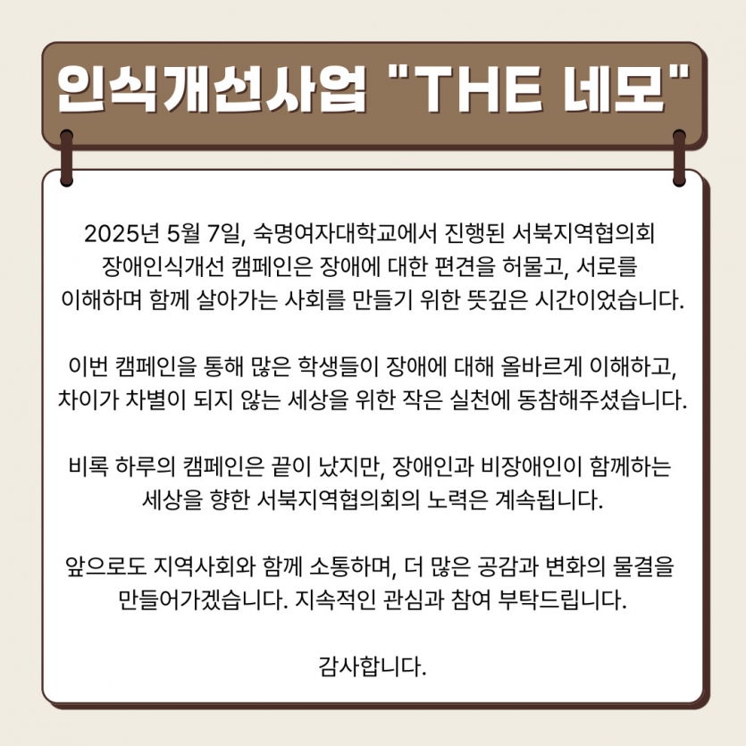 2025년 5월 7일, 숙명여자대학교에서 진행된 서북지역협의회  장애인식개선 캠페인은 장애에 대한 편견을 허물고, 서로를  이해하며 함께 살아가는 사회를 만들기 위한 뜻깊은 시간이었습니다.  이번 캠페인을 통해 많은 학생들이 장애에 대해 올바르게 이해하고, 차이가 차별이 되지 않는 세상을 위한 작은 실천에 동참해주셨습니다.  비록 하루의 캠페인은 끝이 났지만, 장애인과 비장애인이 함께하는  세상을 향한 서북지역협의회의 노력은 계속됩니다.  앞으로도 지역사회와 함께 소통하며, 더 많은 공감과 변화의 물결을  만들어가겠습니다. 지속적인 관심과 참여 부탁드립니다.  감사합니다.