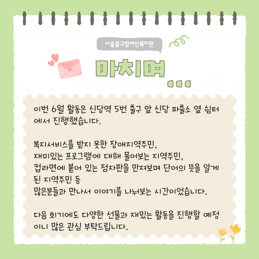 마치며.. 이번 6월 활동은 신당역 5번 출구 앞 신당파출소 옆 쉼터에서 진행했습니다. 복지서비스를 받지 못한 장애 지역주민., 재미있는 프로그램에 대해 물어보는 지역주민, 컵라면에 붙어 있는 점자판을 만져보며 단어의 뜻을 알게된 지역 주민 등 많은분들과 만나서 이야기를 나눠보는 시간이었습니다. 다음 회기에도 다양한 선물과 재밌는 활동을 진행할 예정이니 많은 관심 부탁드립니다.