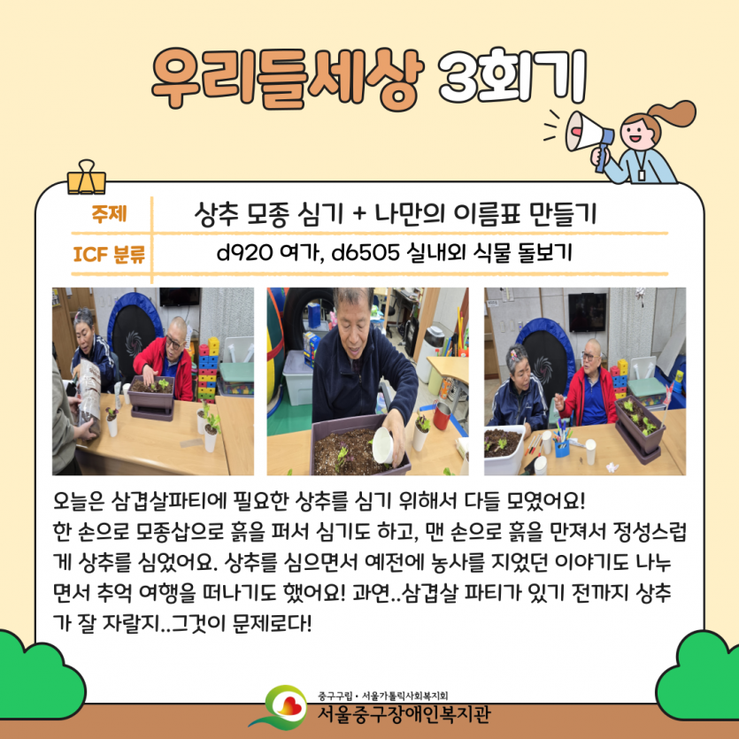 우리들세상 3회기: 상추 모종 심기+나만의 이름표 만들기 - 오늘은 삼겹살 파티에 필요한 상추를 심기 위해서 다들 모였어요! 한 손으로 모종삽을 흙을 퍼서 심기도 하고, 맨 손으로 흙을 만져서 정성스럽게 상추를 심었어요. 상추를 심으면서 예전에 농사를 지었던 이야기도 나누면서 추억 여향을 떠나기도 했어요! 과연..삼겹살 파티가 있기 전까지 상추가 잘 자랄지..그것이 문제로다! 