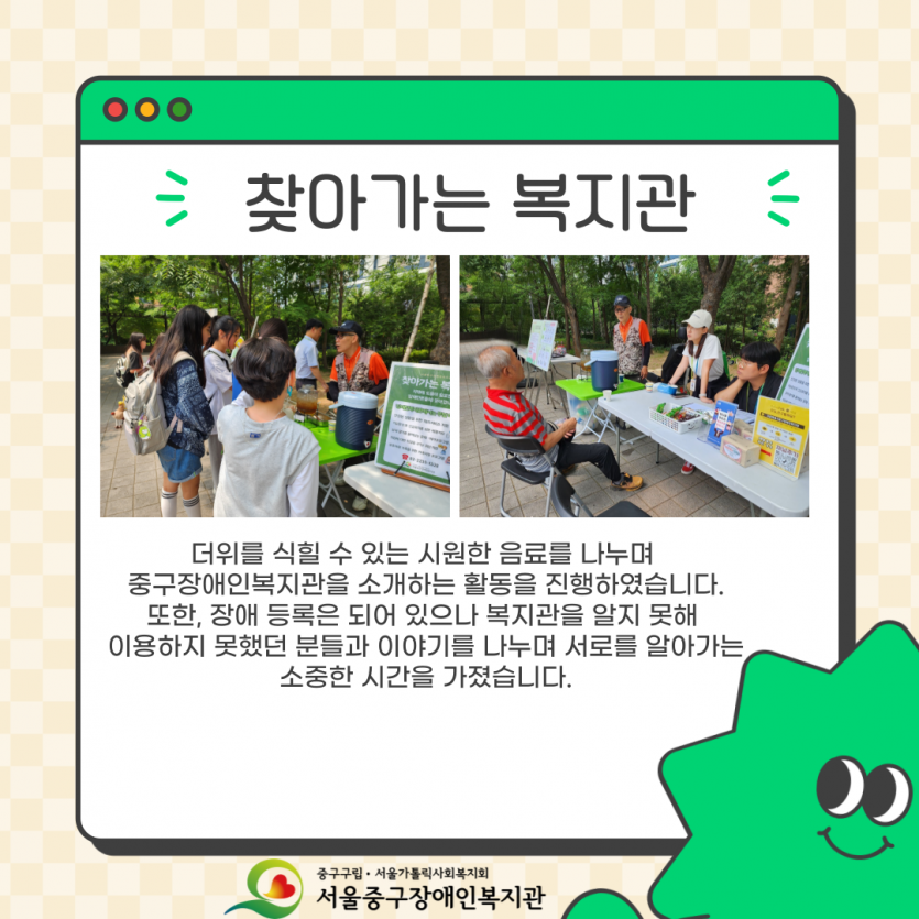더위를 식힐 수 있는 시원한 음료를 나누며  중구장애인복지관을 소개하는 활동을 진행하였습니다. 또한, 장애 등록은 되어 있으나 복지관을 알지 못해  이용하지 못했던 분들과 이야기를 나누며 서로를 알아가는 소중한 시간을 가졌습니다.