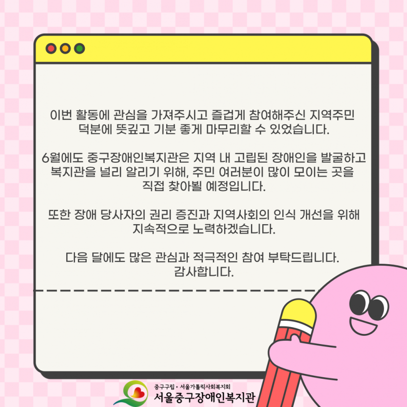 이번 활동에 관심을 가져주시고 즐겁게 참여해주신 지역주민  덕분에 뜻깊고 기분 좋게 마무리할 수 있었습니다.  6월에도 중구장애인복지관은 지역 내 고립된 장애인을 발굴하고 복지관을 널리 알리기 위해, 주민 여러분이 많이 모이는 곳을  직접 찾아뵐 예정입니다.  또한 장애 당사자의 권리 증진과 지역사회의 인식 개선을 위해 지속적으로 노력하겠습니다.  다음 달에도 많은 관심과 적극적인 참여 부탁드립니다.  감사합니다.