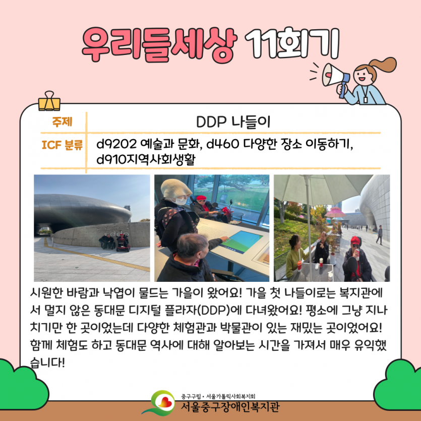 DDP 나들이 시원한 바람과 낙엽이 물드는 가을이 왔어요! 가을 첫 나들이로는 복지관에서 멀지 않은 동대문 디지털 플라자(DDP)에 다녀왔어요! 평소에 그냥 지나치기만 한 곳이었는데 다양한 체험관과 박물관이 있는 재밌는 곳이었어요! 함께 체험도 하고 동대문 역사에 대해 알아보는 시간을 가져서 매우 유익했습니다!