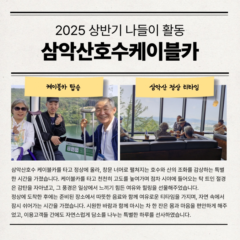 삼악산호수 케이블카를 타고 정상에 올라, 창문 너머로 펼쳐지는 호수와 산의 조화를 감상하는 특별한 시간을 가졌습니다. 케이블카를 타고 천천히 고도를 높여가며 점차 시야에 들어오는 탁 트인 절경은 감탄을 자아냈고, 그 풍경은 일상에서 느끼기 힘든 여유와 힐링을 선물해주었습니다. 정상에 도착한 후에는 준비된 장소에서 따뜻한 음료와 함께 여유로운 티타임을 가지며, 자연 속에서 잠시 쉬어가는 시간을 가졌습니다. 시원한 바람과 함께 마시는 차 한 잔은 몸과 마음을 편안하게 해주었고, 이용고객들 간에도 자연스럽게 담소를 나누는 특별한 하루를 선사하였습니다.