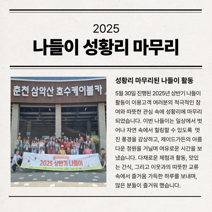 5월 30일 진행된 2025년 상반기 나들이 활동이 이용고객 여러분의 적극적인 참여와 따뜻한 관심 속에 성황리에 마무리되었습니다. 이번 나들이는 일상에서 벗어나 자연 속에서 힐링할 수 있도록  멋진 풍경을 감상하고, 제이드가든의 아름다운 정원을 거닐며 여유로운 시간을 보냈습니다. 다채로운 체험과 활동, 맛있는 간식, 그리고 이웃과의 따뜻한 교류 속에서 즐거움 가득한 하루를 보내며, 많은 분들이 즐거워 했습니다.
