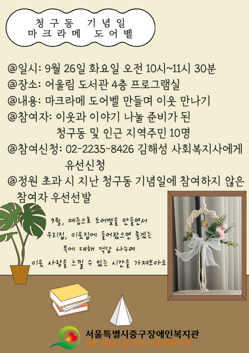 청구동 기념일 마크라메 도어벨 홍보지 @일시: 9월 26일 화요일 오전 10시~11시 30분 @장소: 어울림 도서관 4층 프로그램실 @내용: 마크라메 도어벨 만들며 이웃 만나기 @참여자: 이웃과 이야기 나눌 준비가 된 청구동 및 인근 지역주민 10명 @참여신청: 02-2235-8426 김해성 사회복지사에게 유선신청 @정원 초과 시 지난 청구동 기념일에 참여하지 않은 참여자 우선선발 9월, 매듭으로 도어벨을 만들면서 우리집, 이웃집에 들어왔으면 좋겠는 복에 대해 덕담 나누며 이웃 사랑을 느낄 수 있는 시간을 가져보아요