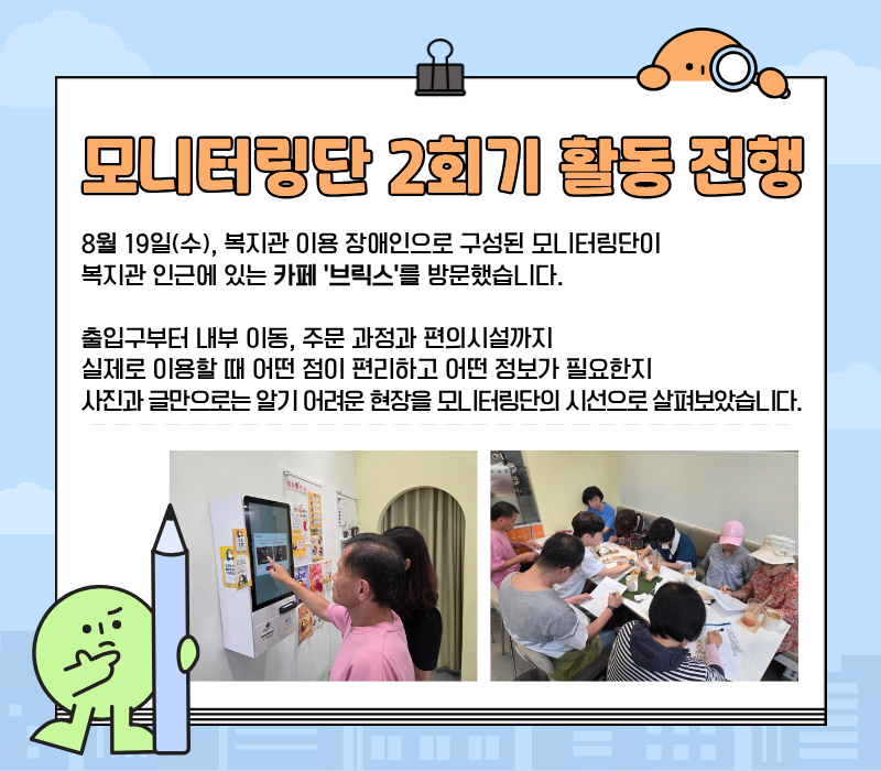 모니터링단 2회기 활동 진행 / 8월 19일(수), 복지관 이용 장애인으로 구성된 모니터링단이 복지관 인근에 있는 카페 '브릭스'를 방문했습니다. 출입구부터 내부 이동, 주문 과정과 편의시설까지 실제로 이용할 때 어떤 점이 편리하고 어떤 정보가 필요한지 사진과 글만으로는 알기 어려운 현장을 모니터링단이 시선으로 살펴보았습니다.