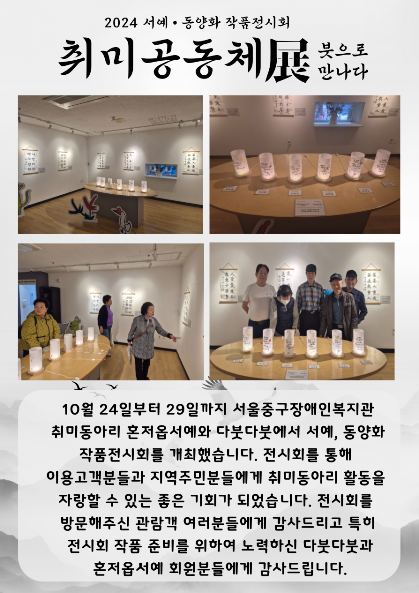 10월 24일부터 29일까지 서울중구장애인복지관 취미동아리 혼저옵서예와 다붓다붓에서 서예, 동양화 작품전시회를 개최했습니다.   전시회를 통해 이용고객분들과 지역주민분들에게 취미동아리 활동을 자랑할 수 있는 좋은 기회가 되었습니다.   전시회를 방문해주신 관람객 여러분들에게 감사드리고 특히﻿ 전시회 작품 준비를 위하여 노력하신 다붓다붓과 혼저옵서예 회원분들에게 감사드립니다.