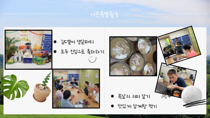 김도열 님의 생일 축하와 함께 다가온 복날의 의미를 되새기는 특별한 시간을 가졌습니다.  김도열 씨 생일파티: 모두가 한마음으로 진심을 담아 축하해주며 따뜻한 웃음꽃을 피웠습니다.  복날 보양식: 복날의 유래와 의미를 알아보고, 영양 만점 맛있는 삼계탕을 든든하게 나누어 먹었습니다.