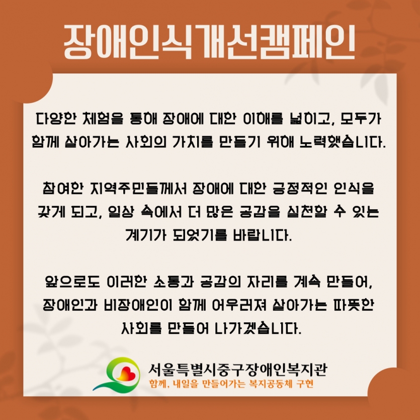 다양한 체험을 통해 장애에 대한 이해를 넓히고, 모두가  함께 살아가는 사회의 가치를 만들기 위해 노력했습니다.   참여한 지역주민들께서 장애에 대한 긍정적인 인식을  갖게 되고, 일상 속에서 더 많은 공감을 실천할 수 있는  계기가 되었기를 바랍니다.   앞으로도 이러한 소통과 공감의 자리를 계속 만들어,  장애인과 비장애인이 함께 어우러져 살아가는 따뜻한  사회를 만들어 나가겠습니다.