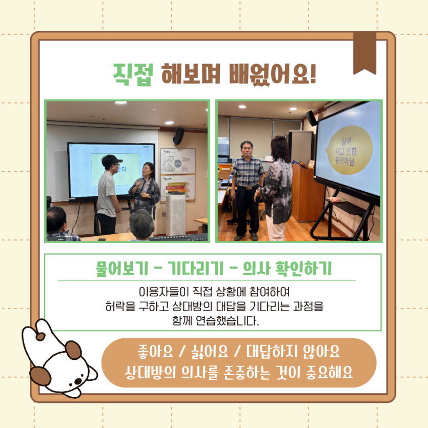 직접 해보며 배웠어요! 물어보기 - 기다리기 - 의사 확인하기 이용자들이 직접 상황에 참여하여   허락을 구하고 상대방의 대답을 기다리는 과정을   함께 연습했습니다. 좋아요 / 싫어요 / 대답하지 않아요  상대방의 의사를 존중하는 것이 중요해요
