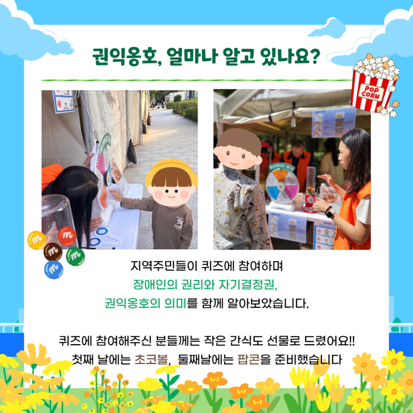 권익옹호, 얼마나 알고 있나요? 지역주민들이 퀴즈에 참여하며  장애인의 권리와 자기결정권, 권익옹호의 의미를 함께 알아보았습니다.    퀴즈에 참여해주신 분들께는 작은 간식도 선물로 드렸어요!!  첫째 날에는 초코볼,  둘째날에는 팝콘을 준비했습니다