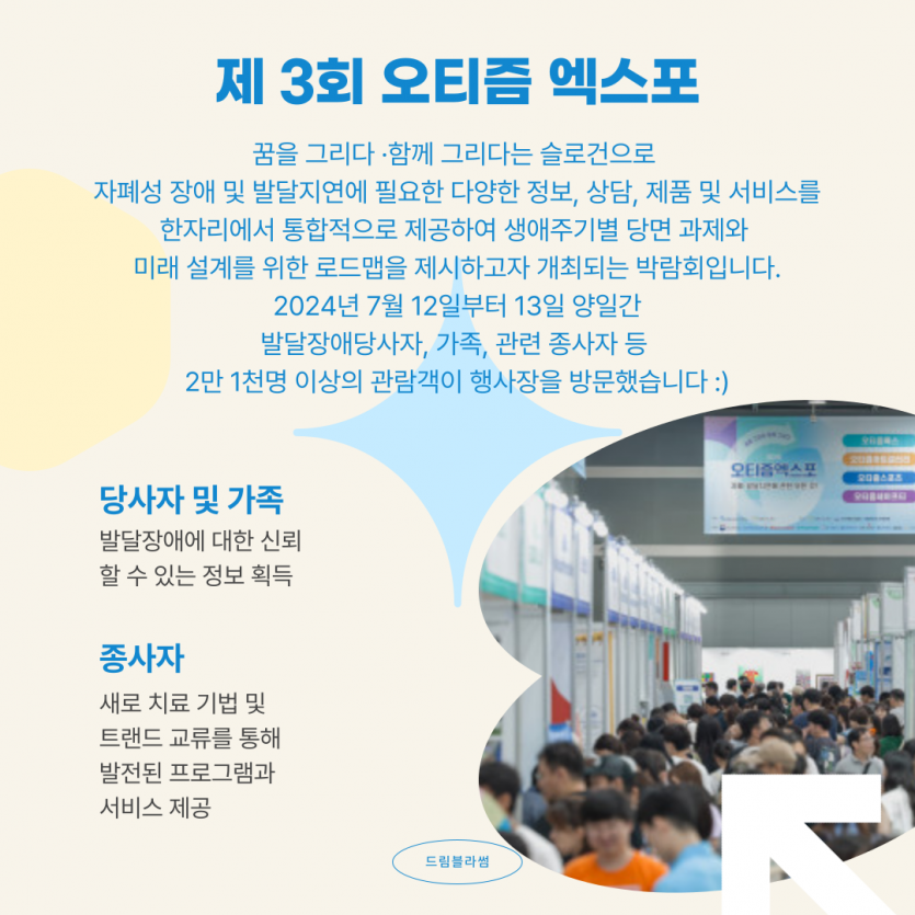 제 3회 오티즘엑스포는 꿈을 그리다 ·함께 그리다는 슬로건으로  자폐성 장애 및 발달지연에 필요한 다양한 정보, 상담, 제품 및 서비스를 한자리에서 통합적으로 제공하여 생애주기별 당면 과제와  미래 설계를 위한 로드맵을 제시하고자 개최되는 박람회입니다. 2024년 7월 12일부터 13일 양일간 발달장애당사자, 가족, 관련 종사자 등  2만 1천명 이상의 관람객이 행사장을 방문했습니다 :)