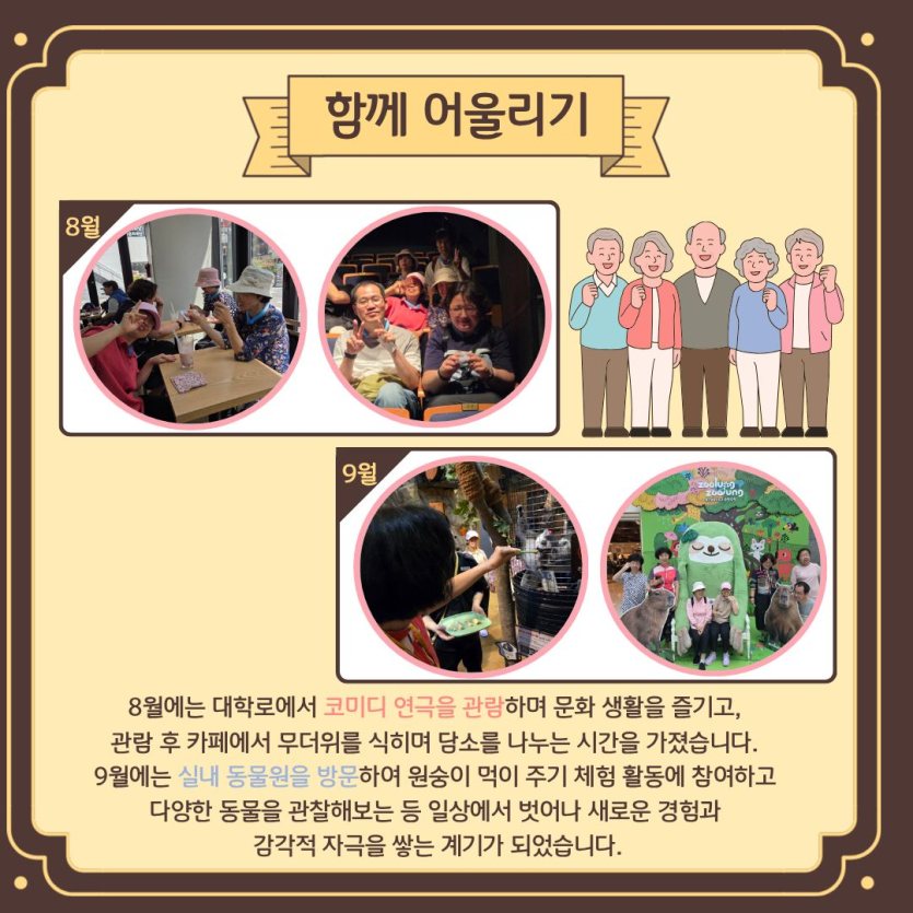 함께 어울리기 / 8월에는 대학로에서 코미디 연극을 관람하며 문화 생활을 즐기고,  관람 후 카페에서 무더위를 식히며 담소를 나누는 시간을 가졌습니다.  9월에는 실내 동물원을 방문하여 원숭이 먹이 주기 체험 활동에 참여하고  다양한 동물을 관찰해보는 등 일상에서 벗어나 새로운 경험과  감각적 자극을 쌓는 계기가 되었습니다.