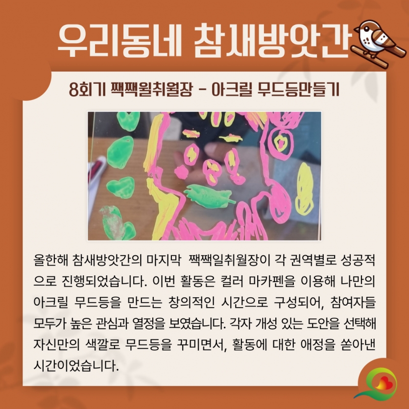 올한해 참새방앗간의 마지막  짹짹일취월장이 각 권역별로 성공적으로 진행되었습니다. 이번 활동은 컬러 마카펜을 이용해 나만의 아크릴 무드등을 만드는 창의적인 시간으로 구성되어, 참여자들 모두가 높은 관심과 열정을 보였습니다. 각자 개성 있는 도안을 선택해 자신만의 색깔로 무드등을 꾸미면서, 활동에 대한 애정을 쏟아낸 시간이었습니다.