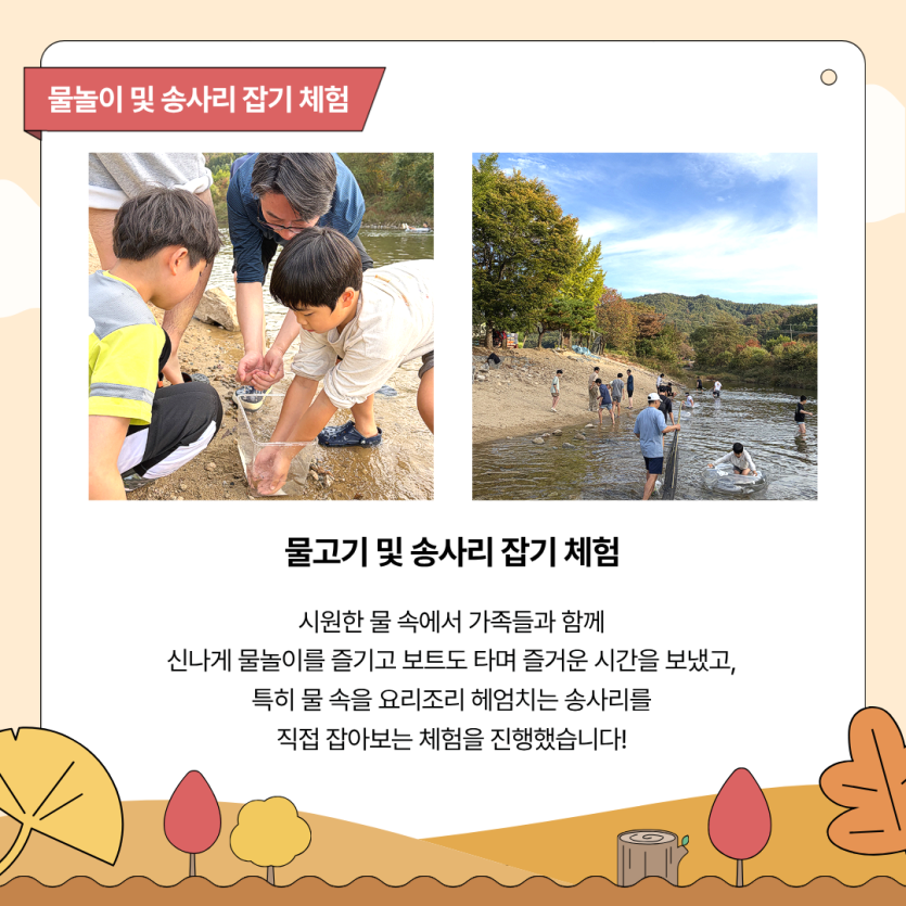 물고기 및 송사리 잡기 체험 / 시원한 물 속에서 가족들과 함께 신나게 물놀이를 즐기고 보트도 타며 즐거운 시간을 보냈고, 특히 물 속을 요리조리 헤엄치는 송사리를 직접 잡아보는 체험을 진행했습니다!