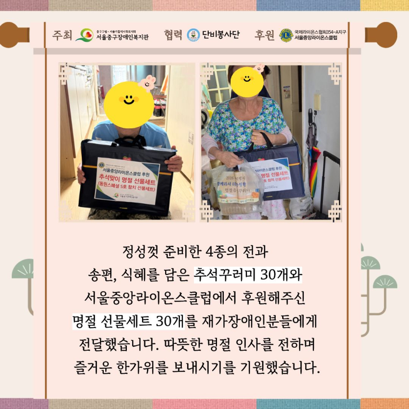 정성껏 준비한 4종의 전과 송편, 식혜를 담은 추석꾸러미 30개와 서울중앙라이온스클럽에서 후원해주신 명절 선물세트 30개를 재가장애인분들에게 전달했습니다. 따뜻한 명절 인사를 전하며 즐거운 한가위를 보내시기를 기원했습니다.