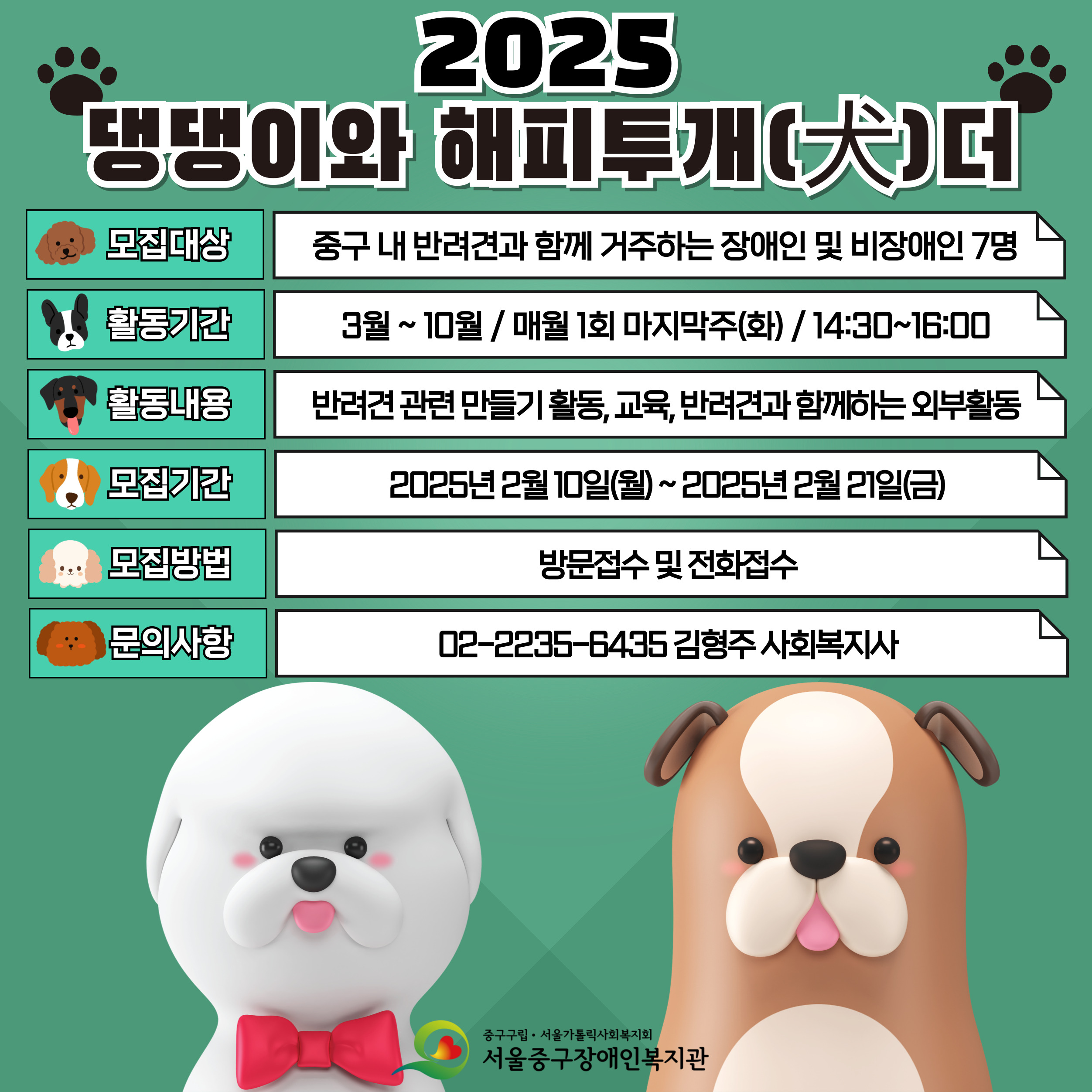 2025 댕댕이와 해피투개(犬)더 참여자 모집! 반려견과 함께 특별한 추억을 만들어 보세요!  신청방법 - 대상: 중구 내 반려견과 함께 거주하는 장애인 및 비장애인 7명 - 장소: 복지관 2층 프로그램실 및 외부진행  - 기간: 3월 ~ 10월 / 매월 1회 마지막주(화) / 14:30~16:00 - 비용: 무료 - 내용: 반려견 관련 만들기 활동, 교육, 반려견과 함께하는 외부활동 - 방법: 전화접수 및 방문접수(4층 사무실) - 문의: 지역활동팀 김형주 02-2235-6435