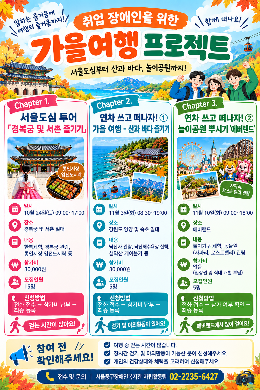 취업 장애인을 위한 가을여행 프로젝트 Chapter 1. 서울도심투어 경복궁 및 서촌 즐기기 일시 10월 24일(토) 09:00~17:00 장소 경복궁 및 서촌 일대 내용 한복체험, 경복궁 관람, 통인시장 엽전도시락 등 참가비 30,000원 모집인원 15명 신청방법 전화접수 참가비 납부 최종등록 Chapter 2. 연차 쓰고 떠나자! 1 가을여행-산과 바다 즐기기 일시 11월 3일(화) 08:30~19:00 장소 강원도 양양 및 속초 일대 내용 낙산사 관람, 낙산해수욕장 산책, 설악산 케이블카 등 참가비 30,000원 모집인원 5명 Chapter3. 연차쓰고 떠나자 2 놀이공원 뿌시기 에버랜드 일시 11월 10일(화) 09:00~18:00 장소 에버랜드 내용 놀이기구 체험, 동물원(사파리, 로스트밸리) 관람 참가비 없음(입장권 및 식대 개별 부담) 모집인원 5명 참여 전 확인해주세요 여행중 걷는 시간이 많습니다. 장시간 걷기 및 야외활동이 가능한 분이 신청해주세요. 개인의 건강상태와 체력을 고려하여 신청해주세요. 접수 및 문의 서울중구장애인복지관 자립활동팀 02-2235-6427